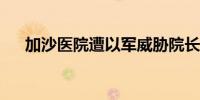 加沙医院遭以军威胁院长求助国际社会