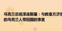 乌克兰总统泽连斯基：与教皇方济各讨论了将被俄罗斯拘禁的乌克兰人带回国的事宜