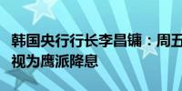 韩国央行行长李昌镛：周五的政策决定可能被视为鹰派降息