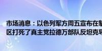 市场消息：以色列军方周五宣布在黎巴嫩迈斯埃尔贾巴尔地区打死了真主党拉德万部队反坦克导弹部队的一名指挥官