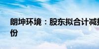 朗坤环境：股东拟合计减持不超过2.96%股份