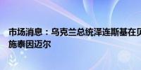 市场消息：乌克兰总统泽连斯基在贝尔维尤宫会见德国总统施泰因迈尔