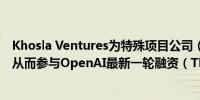 Khosla Ventures为特殊项目公司（SPV）募集4.05亿美元从而参与OpenAI最新一轮融资（The Information）