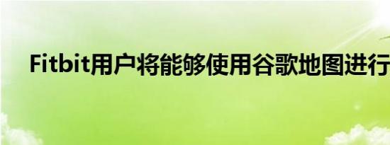 Fitbit用户将能够使用谷歌地图进行驾驶