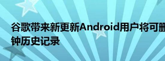 谷歌带来新更新Android用户将可删除15分钟历史记录