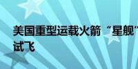 美国重型运载火箭“星舰”13日实施第五次试飞