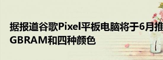 据报道谷歌Pixel平板电脑将于6月推出配备8GBRAM和四种颜色