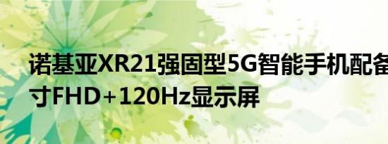 诺基亚XR21强固型5G智能手机配备6.49英寸FHD+120Hz显示屏