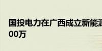 国投电力在广西成立新能源公司 注册资本9500万