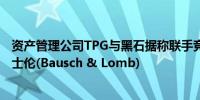 资产管理公司TPG与黑石据称联手竞购全球眼睛保健公司博士伦(Bausch & Lomb)