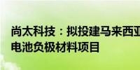 尚太科技：拟投建马来西亚年产5万吨锂离子电池负极材料项目