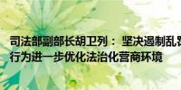 司法部副部长胡卫列： 坚决遏制乱罚款、乱检查、乱查封等行为进一步优化法治化营商环境