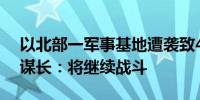 以北部一军事基地遭袭致4死58伤 以军总参谋长：将继续战斗