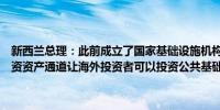 新西兰总理：此前成立了国家基础设施机构目的是建立一套明确的可投资资产通道让海外投资者可以投资公共基础设施也欢迎私人公司的投资