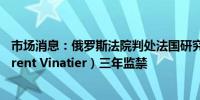 市场消息：俄罗斯法院判处法国研究员洛朗·维纳蒂埃（Laurent Vinatier）三年监禁