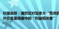 印度政府：强烈反对加拿大“荒谬的指责”即印度高级专员、外交官是调查中的“利益相关者”