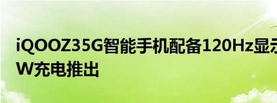 iQOOZ35G智能手机配备120Hz显示屏和55W充电推出