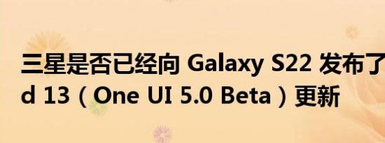 三星是否已经向 Galaxy S22 发布了 Android 13（One UI 5.0 Beta）更新