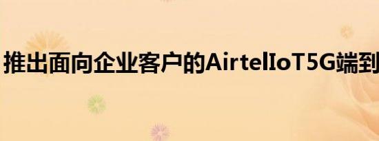 推出面向企业客户的AirtelIoT5G端到端平台