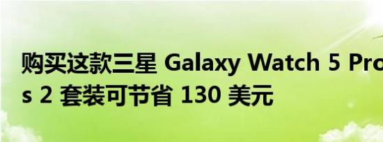 购买这款三星 Galaxy Watch 5 Pro 和 Buds 2 套装可节省 130 美元