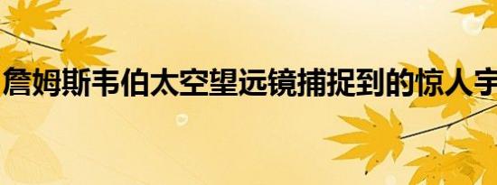 詹姆斯韦伯太空望远镜捕捉到的惊人宇宙景观