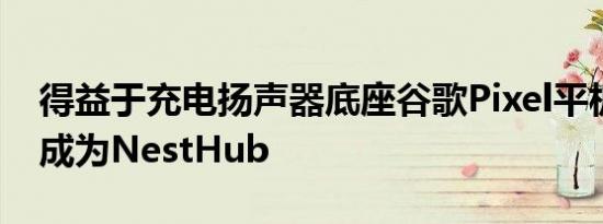 得益于充电扬声器底座谷歌Pixel平板电脑将成为NestHub