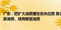 广东：把扩大消费摆在优先位置 努力提振大宗消费、扩大服务消费、培育新型消费