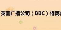 英国广播公司（BBC）将裁减155个新闻岗位