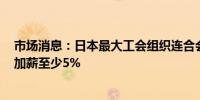 市场消息：日本最大工会组织连合会（RENGO）希望明年加薪至少5%