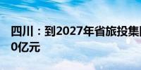 四川：到2027年省旅投集团资产规模突破500亿元