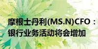 摩根士丹利(MS.N)CFO：未来几个季度投资银行业务活动将会增加