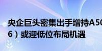 央企巨头密集出手增持A50ETF华宝（159596）或迎低位布局机遇