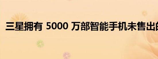 三星拥有 5000 万部智能手机未售出的库存