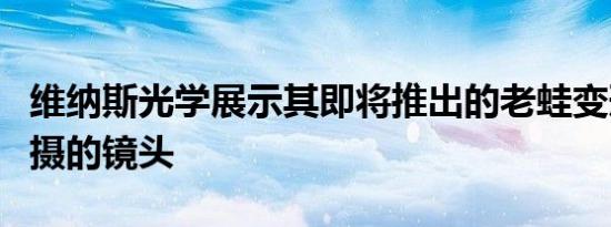 维纳斯光学展示其即将推出的老蛙变形镜头拍摄的镜头