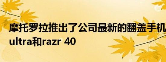 摩托罗拉推出了公司最新的翻盖手机razr 40 ultra和razr 40