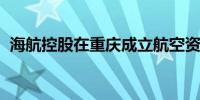 海航控股在重庆成立航空资源循环利用公司