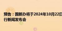 预告：国新办将于2024年10月22日（星期二）上午10时举行新闻发布会