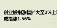 创业板指涨幅扩大至2%上证指数涨1.2%深证成指涨1.56%