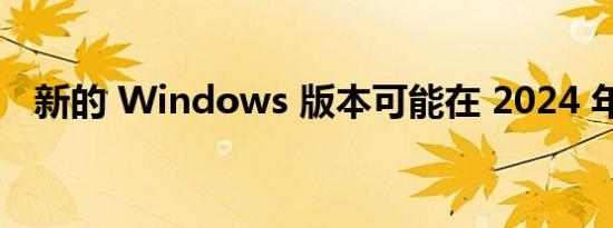 新的 Windows 版本可能在 2024 年推出