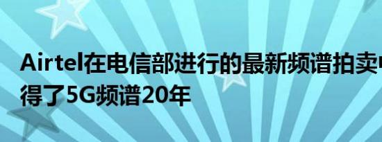 Airtel在电信部进行的最新频谱拍卖中已经获得了5G频谱20年