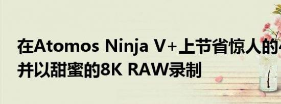 在Atomos Ninja V+上节省惊人的400美元并以甜蜜的8K RAW录制