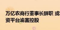 万亿农商行董事长辞职 或将掌舵重庆最大国资平台渝富控股