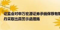 证监会对申万宏源证券承销保荐有限责任公司及魏忠伟、秦丹采取出具警示函措施