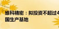 维科精密：拟投资不超过4000万美元建设泰国生产基地