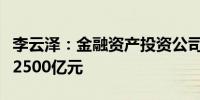 李云泽：金融资产投资公司新签约意向基金超2500亿元