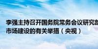 李强主持召开国务院常务会议研究部署深入推进全国统一大市场建设的有关举措（央视）