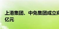 上港集团、中免集团成立商业公司注册资本1亿元