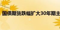 国债期货跌幅扩大30年期主力合约跌0.60%