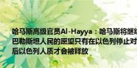 哈马斯高级官员Al-Hayya：哈马斯将继续沿着既定道路前进直至实现巴勒斯坦人民的愿望只有在以色列停止对加沙的攻击并撤回以色列军队后以色列人质才会被释放