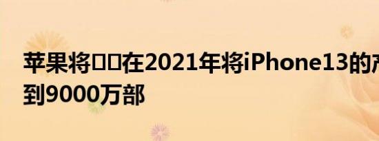 苹果将​​在2021年将iPhone13的产量提高到9000万部